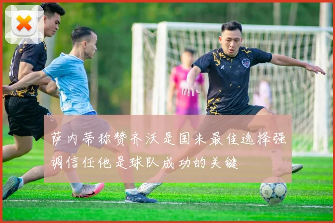 萨内蒂称赞齐沃是国米最佳选择强调信任他是球队成功的关键