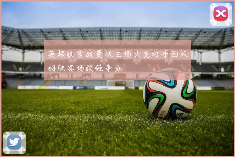 英超收官战曼联主场力克对手西汉姆联客场顽强争分