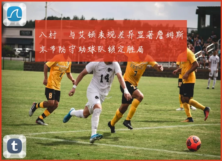 八村塁与艾顿表现差异显著詹姆斯末节防守助球队锁定胜局